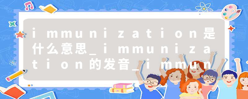 immunization是什么意思_immunization的发音_immunization的用法_immunization怎么记_immunization翻译