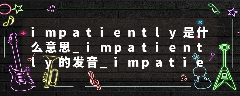 impatiently是什么意思_impatiently的发音_impatiently的用法_impatiently怎么记_impatiently翻译