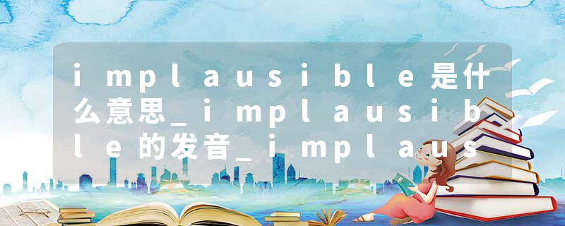 implausible是什么意思_implausible的发音_implausible的用法_implausible怎么记_implausible翻译