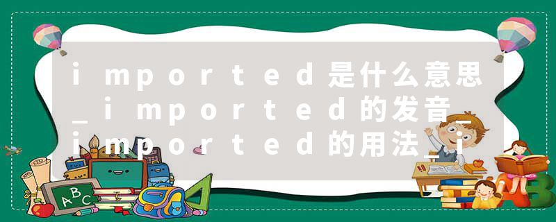 imported是什么意思_imported的发音_imported的用法_imported怎么记_imported翻译