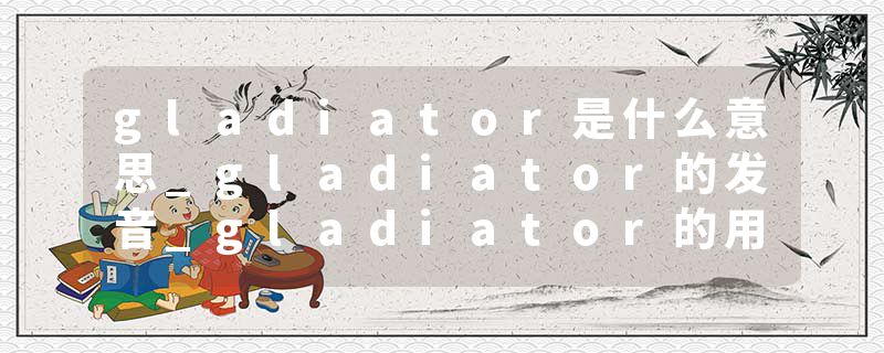 gladiator是什么意思_gladiator的发音_gladiator的用法_gladiator怎么记_gladiator翻译