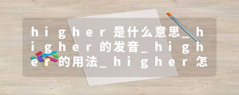 higher是什么意思_higher的发音_higher的用法_higher怎么记_higher翻译
