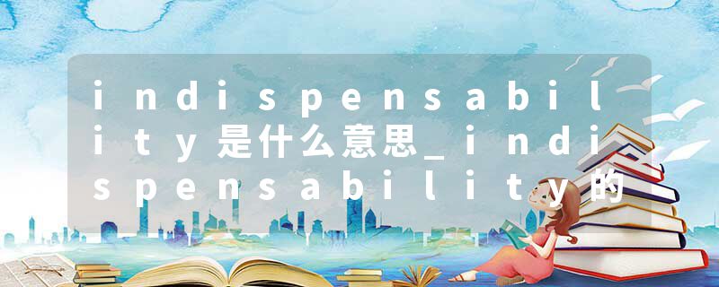 indispensability是什么意思_indispensability的发音_indispensability的用法_indispensability怎么记_indispensability翻译