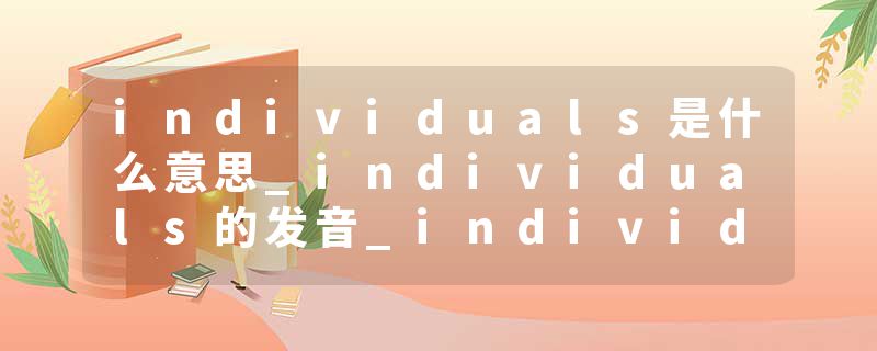 individuals是什么意思_individuals的发音_individuals的用法_individuals怎么记_individuals翻译
