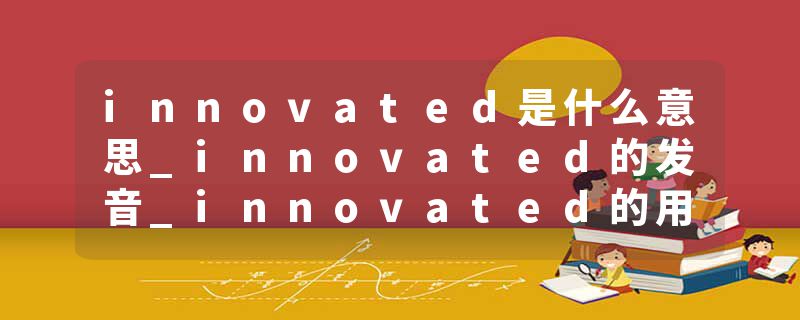 innovated是什么意思_innovated的发音_innovated的用法_innovated怎么记_innovated翻译