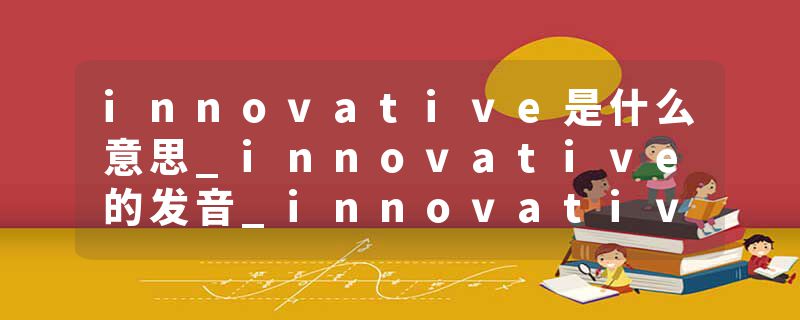 innovative是什么意思_innovative的发音_innovative的用法_innovative怎么记_innovative翻译