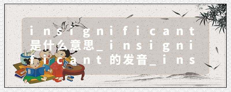 insignificant是什么意思_insignificant的发音_insignificant的用法_insignificant怎么记_insignificant翻译