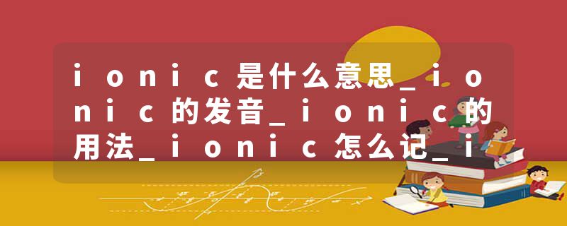 ionic是什么意思_ionic的发音_ionic的用法_ionic怎么记_ionic翻译