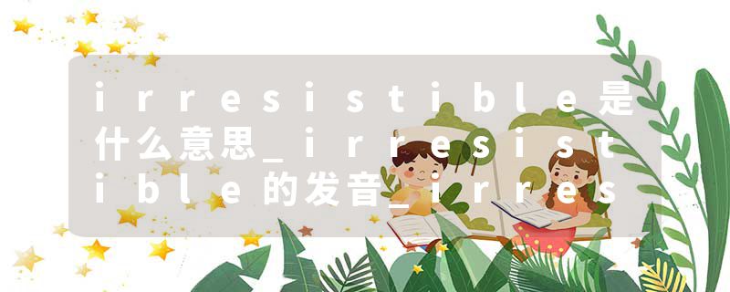 irresistible是什么意思_irresistible的发音_irresistible的用法_irresistible怎么记_irresistible翻译