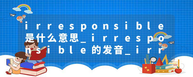 irresponsible是什么意思_irresponsible的发音_irresponsible的用法_irresponsible怎么记_irresponsible翻译
