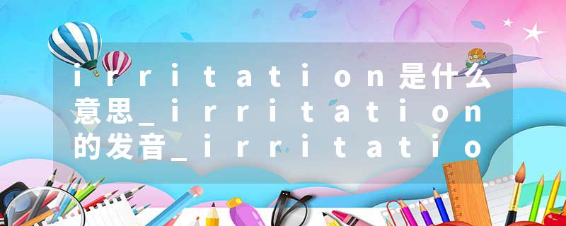 irritation是什么意思_irritation的发音_irritation的用法_irritation怎么记_irritation翻译