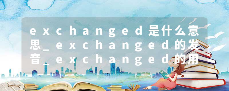 exchanged是什么意思_exchanged的发音_exchanged的用法_exchanged怎么记_exchanged翻译