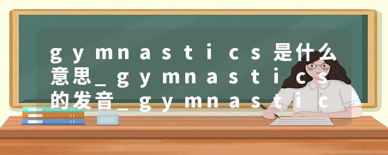 gymnastics是什么意思_gymnastics的发音_gymnastics的用法_gymnastics怎么记_gymnastics翻译