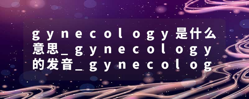 gynecology是什么意思_gynecology的发音_gynecology的用法_gynecology怎么记_gynecology翻译