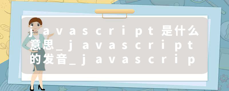 javascript是什么意思_javascript的发音_javascript的用法_javascript怎么记_javascript翻译