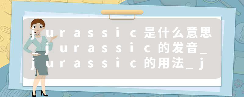 jurassic是什么意思_jurassic的发音_jurassic的用法_jurassic怎么记_jurassic翻译