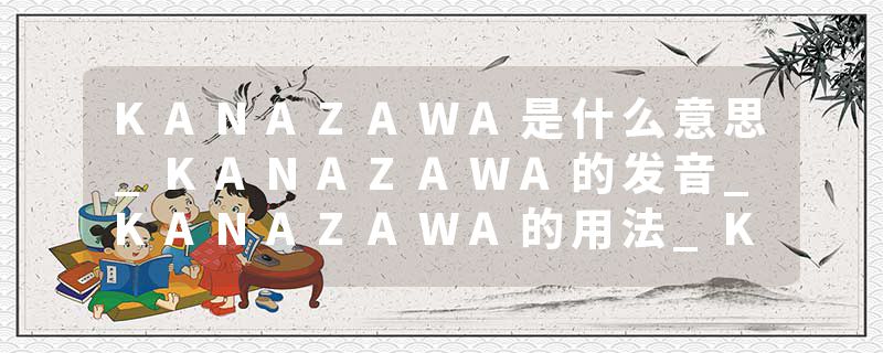 KANAZAWA是什么意思_KANAZAWA的发音_KANAZAWA的用法_KANAZAWA怎么记_KANAZAWA翻译