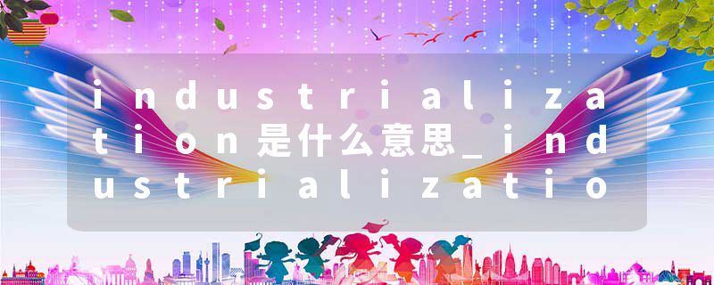 industrialization是什么意思_industrialization的发音_industrialization的用法_industrialization怎么记_industrializat