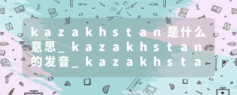 kazakhstan是什么意思_kazakhstan的发音_kazakhstan的用法_kazakhstan怎么记_kazakhstan翻译