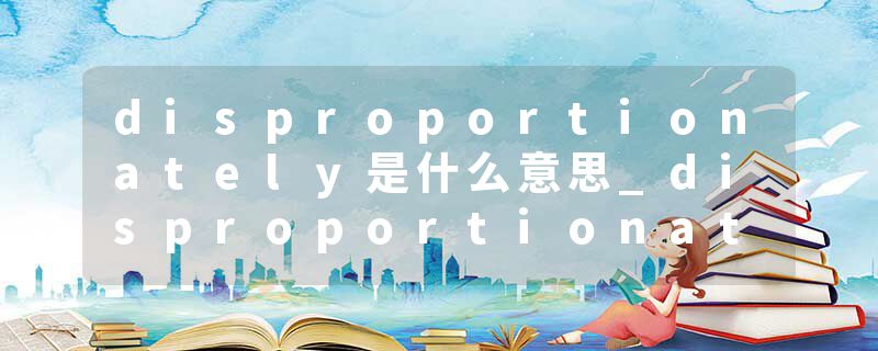 disproportionately是什么意思_disproportionately的发音_disproportionately的用法_disproportionately怎么记_disproport
