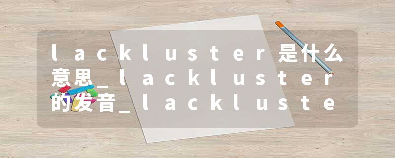 lackluster是什么意思_lackluster的发音_lackluster的用法_lackluster怎么记_lackluster翻译