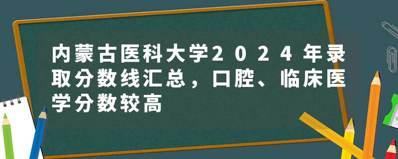 内蒙古医科大学2024年录取分数线汇总，口腔、临床医学分数较高