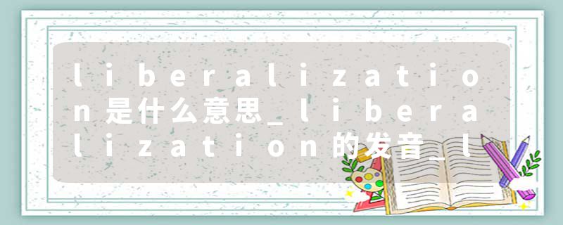 liberalization是什么意思_liberalization的发音_liberalization的用法_liberalization怎么记_liberalization翻译