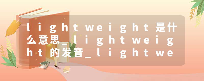 lightweight是什么意思_lightweight的发音_lightweight的用法_lightweight怎么记_lightweight翻译