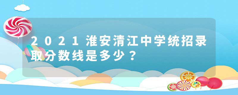2021淮安清江中学统招录取分数线是多少？