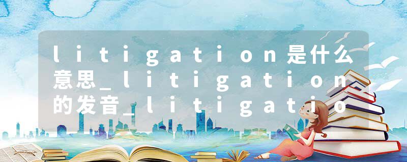 litigation是什么意思_litigation的发音_litigation的用法_litigation怎么记_litigation翻译