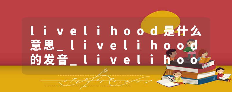 livelihood是什么意思_livelihood的发音_livelihood的用法_livelihood怎么记_livelihood翻译