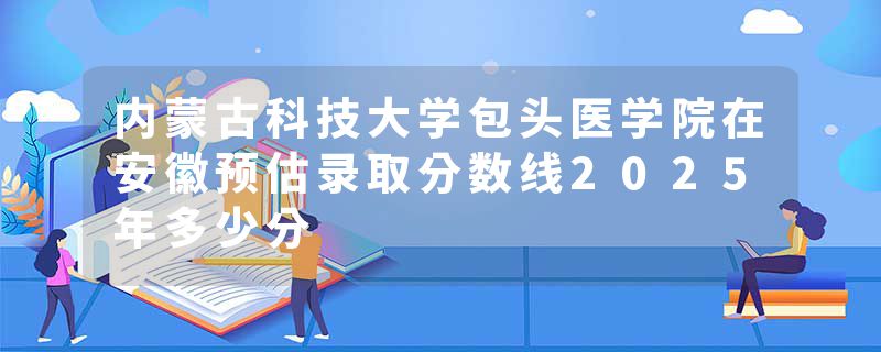 内蒙古科技大学包头医学院在安徽预估录取分数线2025年多少分