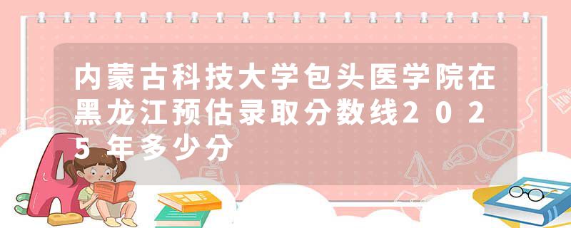 内蒙古科技大学包头医学院在黑龙江预估录取分数线2025年多少分