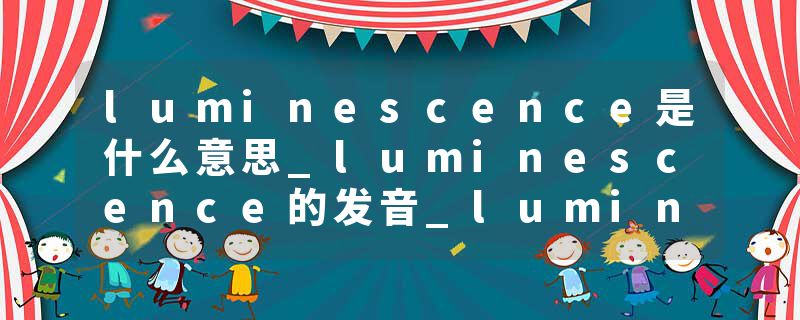 luminescence是什么意思_luminescence的发音_luminescence的用法_luminescence怎么记_luminescence翻译
