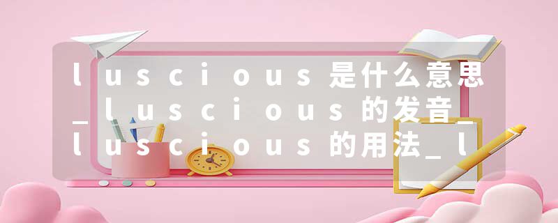 luscious是什么意思_luscious的发音_luscious的用法_luscious怎么记_luscious翻译