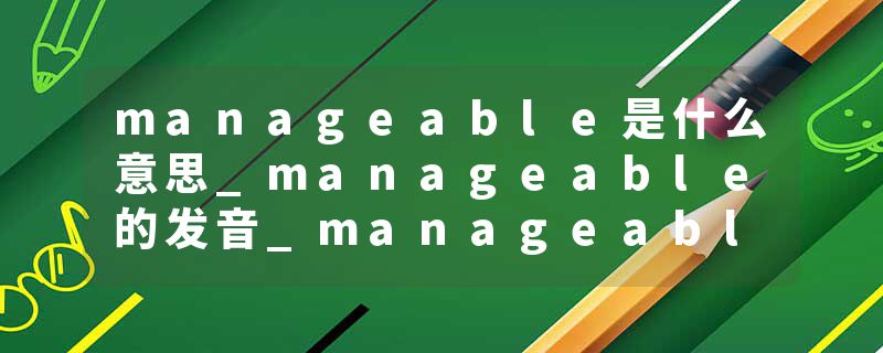 manageable是什么意思_manageable的发音_manageable的用法_manageable怎么记_manageable翻译