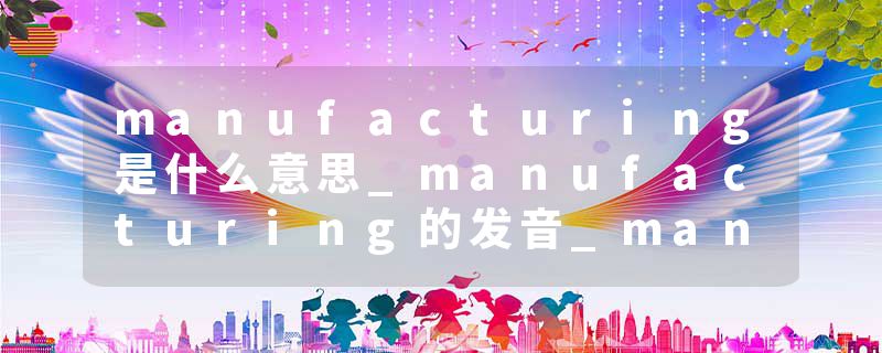 manufacturing是什么意思_manufacturing的发音_manufacturing的用法_manufacturing怎么记_manufacturing翻译