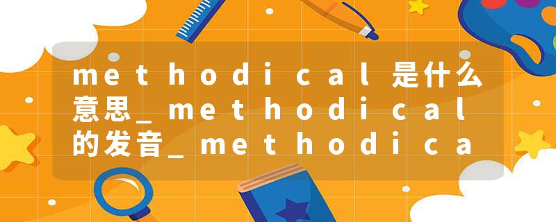 methodical是什么意思_methodical的发音_methodical的用法_methodical怎么记_methodical翻译
