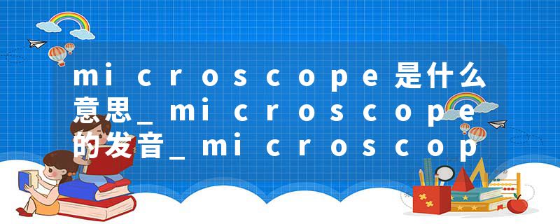microscope是什么意思_microscope的发音_microscope的用法_microscope怎么记_microscope翻译