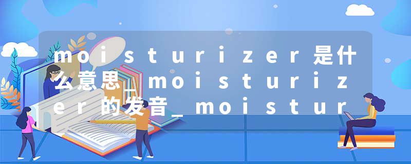 moisturizer是什么意思_moisturizer的发音_moisturizer的用法_moisturizer怎么记_moisturizer翻译