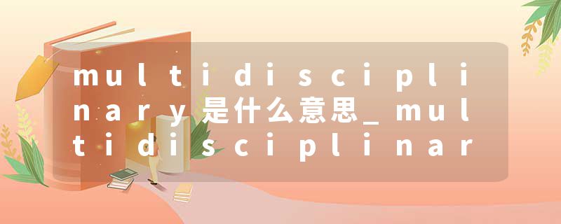 multidisciplinary是什么意思_multidisciplinary的发音_multidisciplinary的用法_multidisciplinary怎么记_multidisciplin