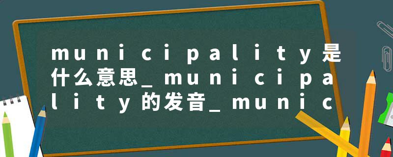 municipality是什么意思_municipality的发音_municipality的用法_municipality怎么记_municipality翻译
