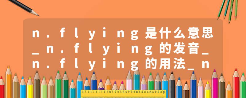 n.flying是什么意思_n.flying的发音_n.flying的用法_n.flying怎么记_n.flying翻译