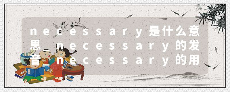 necessary是什么意思_necessary的发音_necessary的用法_necessary怎么记_necessary翻译