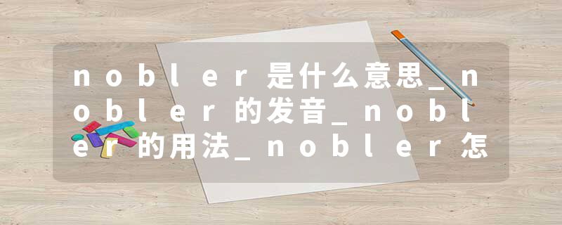 nobler是什么意思_nobler的发音_nobler的用法_nobler怎么记_nobler翻译