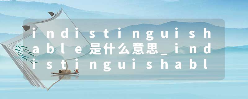 indistinguishable是什么意思_indistinguishable的发音_indistinguishable的用法_indistinguishable怎么记_indistinguisha