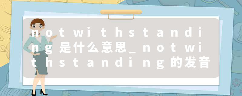 notwithstanding是什么意思_notwithstanding的发音_notwithstanding的用法_notwithstanding怎么记_notwithstanding翻译
