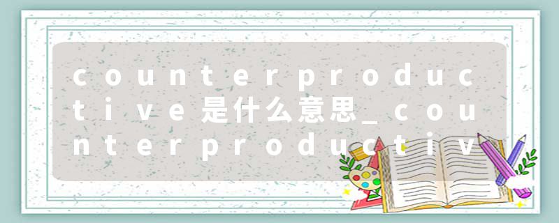 counterproductive是什么意思_counterproductive的发音_counterproductive的用法_counterproductive怎么记_counterproduct