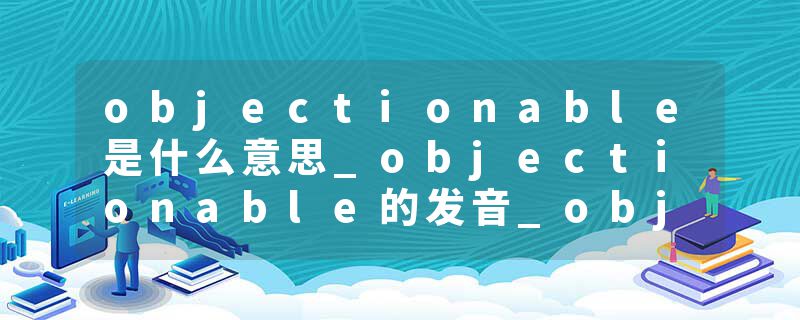 objectionable是什么意思_objectionable的发音_objectionable的用法_objectionable怎么记_objectionable翻译
