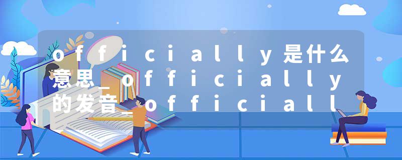 officially是什么意思_officially的发音_officially的用法_officially怎么记_officially翻译